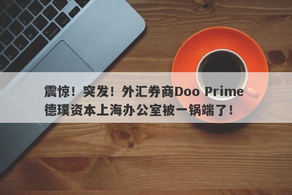 震惊！突发！外汇券商Doo Prime 德璞资本上海办公室被一锅端了！