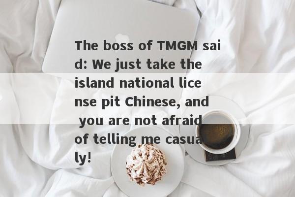 The boss of TMGM said: We just take the island national license pit Chinese, and you are not afraid of telling me casually!