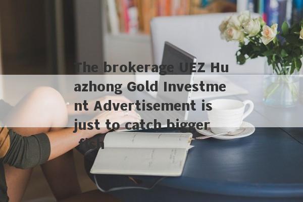 The brokerage UEZ Huazhong Gold Investment Advertisement is just to catch bigger fish