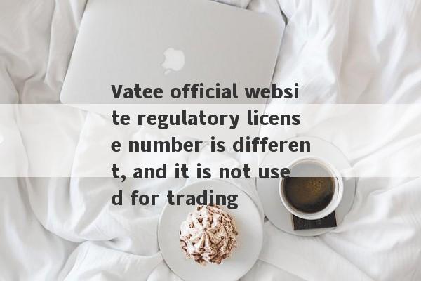 Vatee official website regulatory license number is different, and it is not used for trading