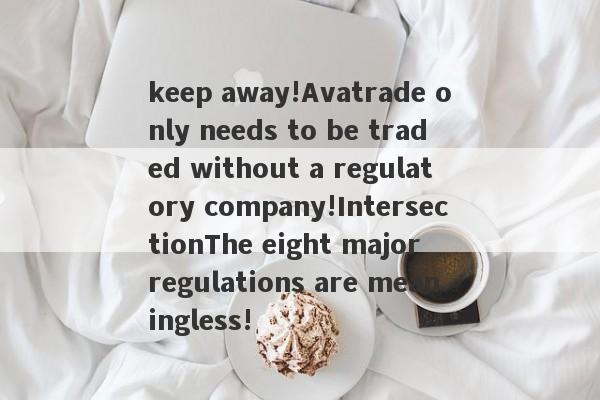 keep away!Avatrade only needs to be traded without a regulatory company!IntersectionThe eight major regulations are meaningless!