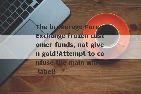 The brokerage Forex Exchange frozen customer funds, not given gold!Attempt to confuse the main white label!