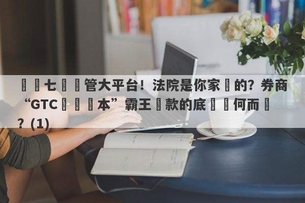 號稱七國監管大平台！法院是你家開的？券商“GTC澤匯資本”霸王條款的底氣從何而來？(1)