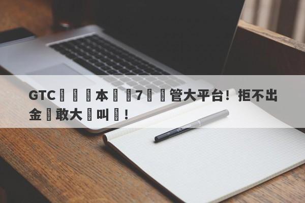 GTC澤匯資本號稱7國監管大平台！拒不出金還敢大聲叫囂！