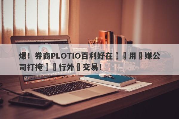 爆！券商PLOTIO百利好在國內用傳媒公司打掩護進行外匯交易！