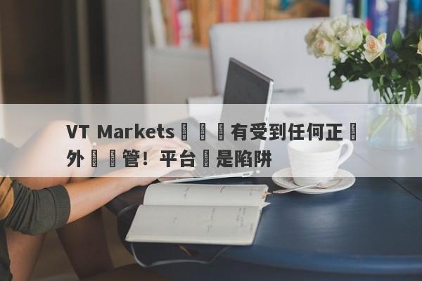 VT Markets從來沒有受到任何正規外匯監管！平台滿是陷阱