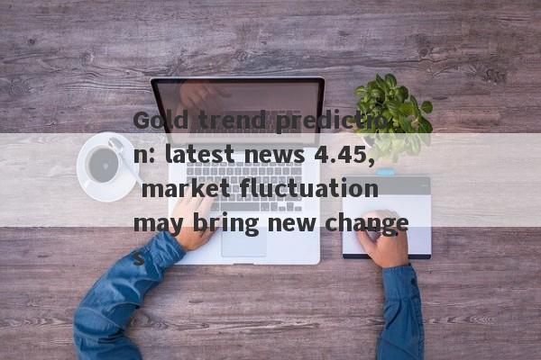 Gold trend prediction: latest news 4.45, market fluctuation may bring new changes