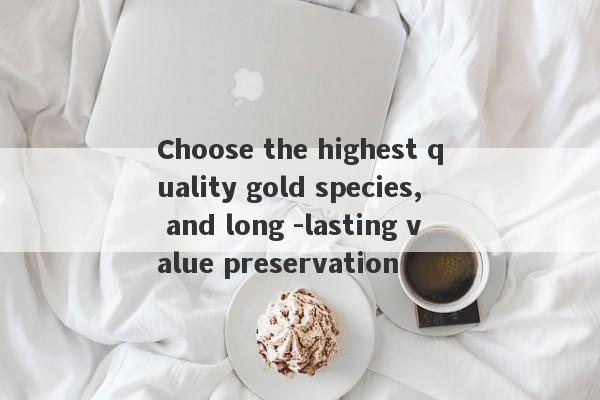 Choose the highest quality gold species, and long -lasting value preservation