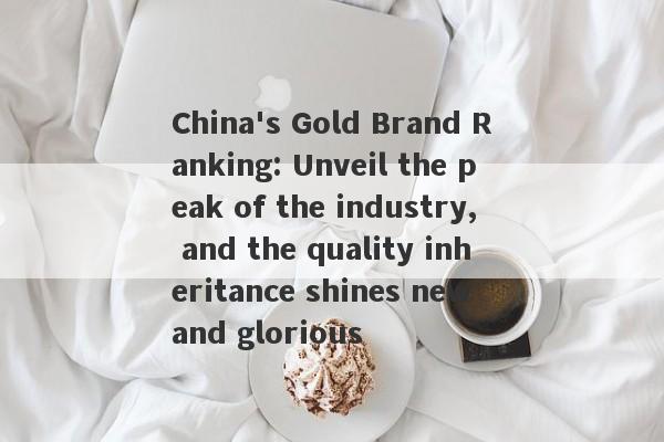 China's Gold Brand Ranking: Unveil the peak of the industry, and the quality inheritance shines new and glorious