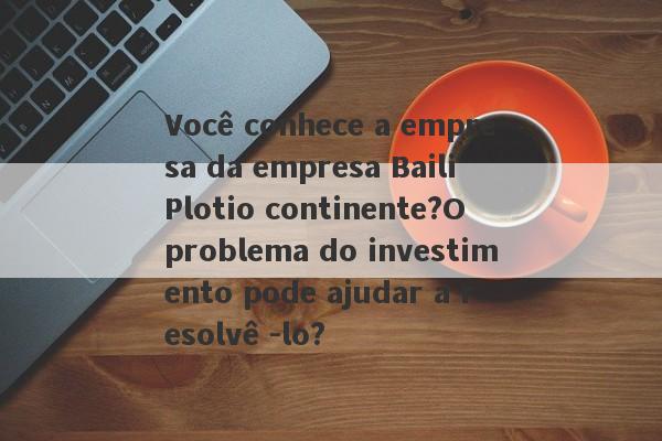 Você conhece a empresa da empresa Baili Plotio continente?O problema do investimento pode ajudar a resolvê -lo?