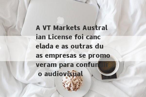 A VT Markets Australian License foi cancelada e as outras duas empresas se promoveram para confundir o audiovisual