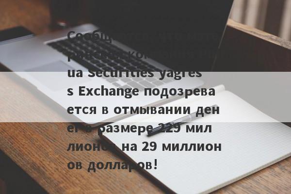 Сообщается, что материнская компания Puhua Securities yagress Exchange подозревается в отмывании денег в размере 229 миллионов на 29 миллионов долларов!