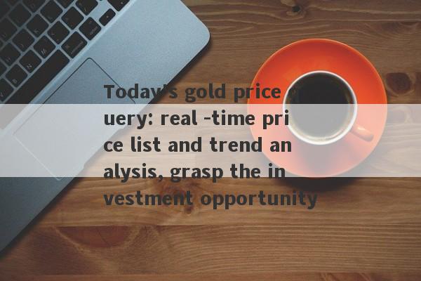 Today's gold price query: real -time price list and trend analysis, grasp the investment opportunity