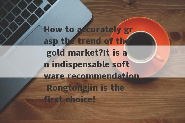 How to accurately grasp the trend of the gold market?It is an indispensable software recommendation. Rongtongjin is the first choice!