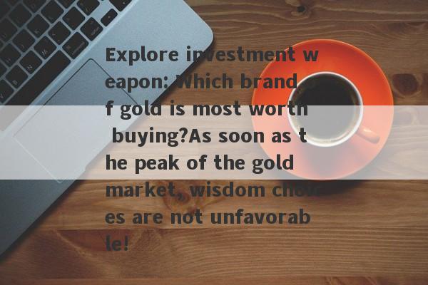 Explore investment weapon: Which brand of gold is most worth buying?As soon as the peak of the gold market, wisdom choices are not unfavorable!