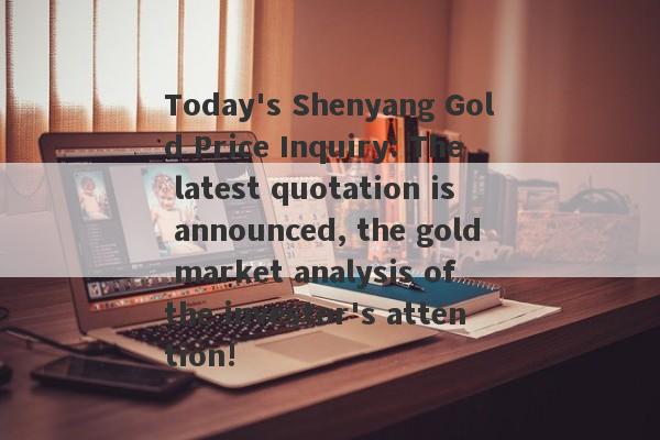 Today's Shenyang Gold Price Inquiry: The latest quotation is announced, the gold market analysis of the investor's attention!