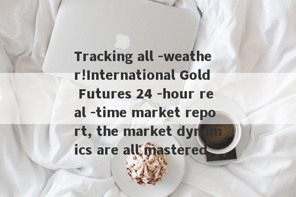 Tracking all -weather!International Gold Futures 24 -hour real -time market report, the market dynamics are all mastered