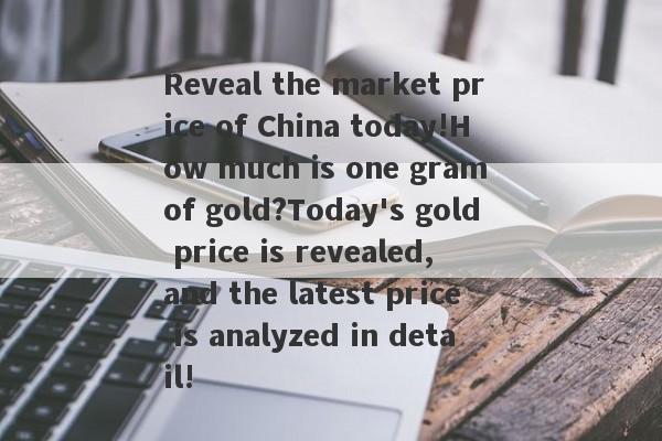 Reveal the market price of China today!How much is one gram of gold?Today's gold price is revealed, and the latest price is analyzed in detail!