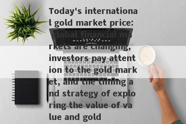 Today's international gold market price: global financial markets are changing, investors pay attention to the gold market, and the timing and strategy of exploring the value of value and gold