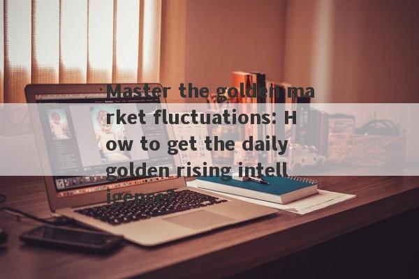 Master the golden market fluctuations: How to get the daily golden rising intelligence?