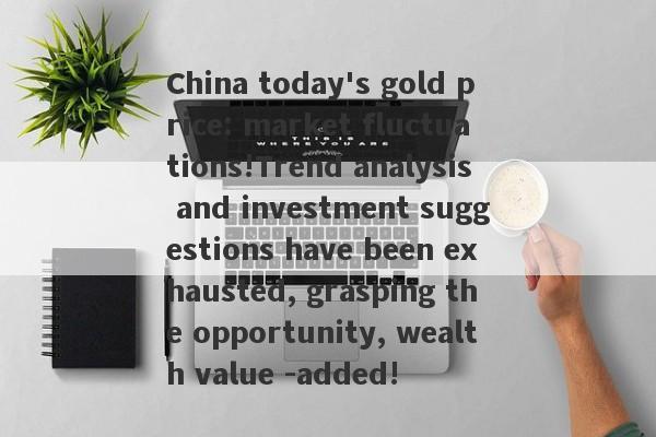 China today's gold price: market fluctuations!Trend analysis and investment suggestions have been exhausted, grasping the opportunity, wealth value -added!