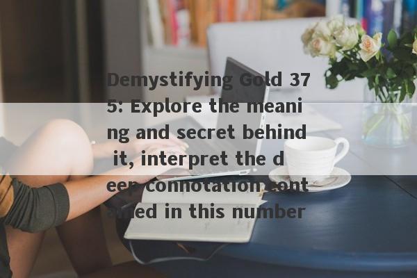 Demystifying Gold 375: Explore the meaning and secret behind it, interpret the deep connotation contained in this number