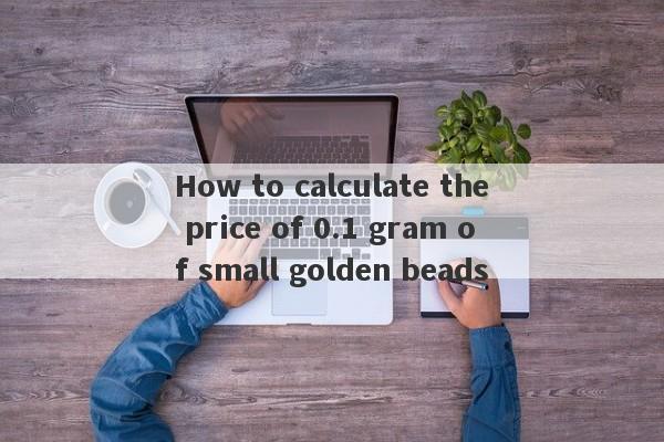 How to calculate the price of 0.1 gram of small golden beads