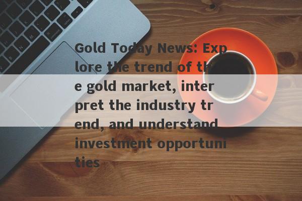 Gold Today News: Explore the trend of the gold market, interpret the industry trend, and understand investment opportunities