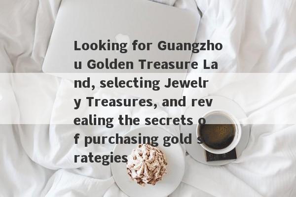 Looking for Guangzhou Golden Treasure Land, selecting Jewelry Treasures, and revealing the secrets of purchasing gold strategies