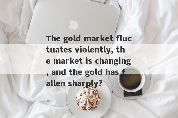 The gold market fluctuates violently, the market is changing, and the gold has fallen sharply?