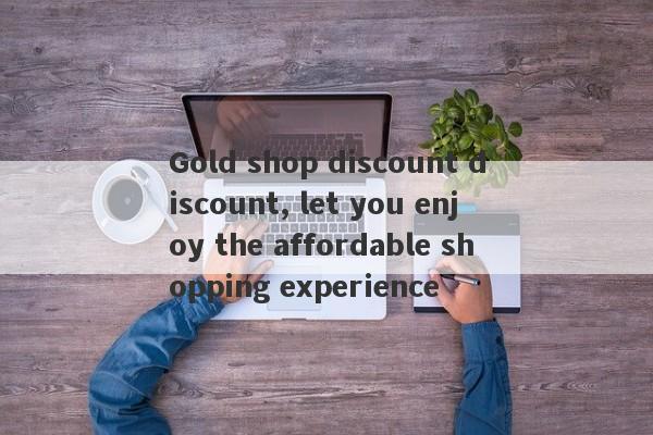 Gold shop discount discount, let you enjoy the affordable shopping experience