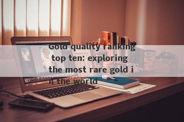 Gold quality ranking top ten: exploring the most rare gold in the world