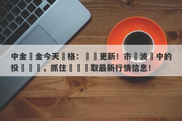 中金黃金今天價格：實時更新！市場波動中的投資機會，抓住時機獲取最新行情信息！