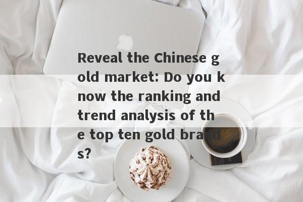 Reveal the Chinese gold market: Do you know the ranking and trend analysis of the top ten gold brands?