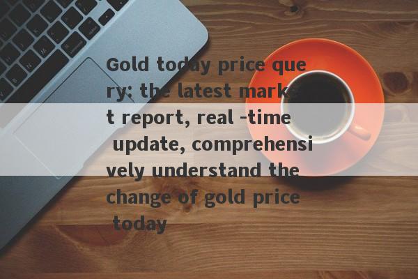 Gold today price query: the latest market report, real -time update, comprehensively understand the change of gold price today