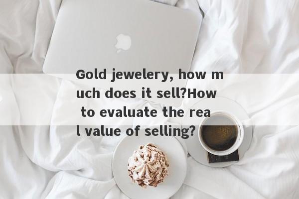 Gold jewelery, how much does it sell?How to evaluate the real value of selling?