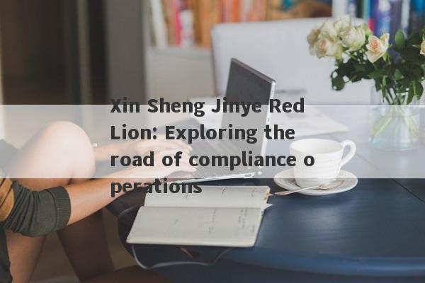 Xin Sheng Jinye Red Lion: Exploring the road of compliance operations