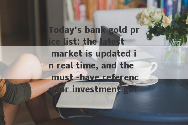 Today's bank gold price list: the latest market is updated in real time, and the must -have reference for investment gold!