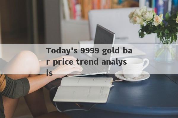 Today's 9999 gold bar price trend analysis