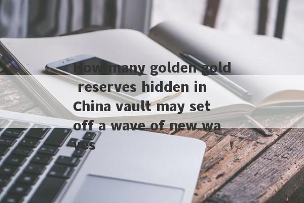 How many golden gold reserves hidden in China vault may set off a wave of new waves