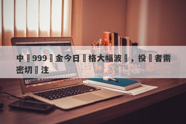 中國999黃金今日價格大幅波動，投資者需密切關注