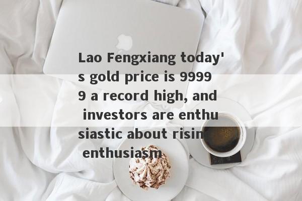 Lao Fengxiang today's gold price is 99999 a record high, and investors are enthusiastic about rising enthusiasm