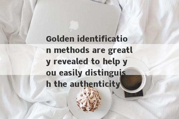 Golden identification methods are greatly revealed to help you easily distinguish the authenticity