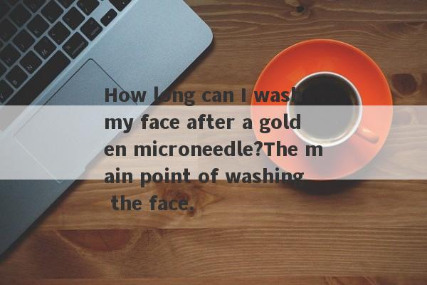 How long can I wash my face after a golden microneedle?The main point of washing the face.