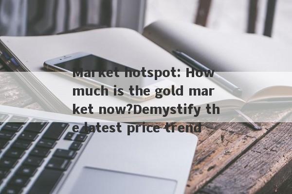 Market hotspot: How much is the gold market now?Demystify the latest price trend