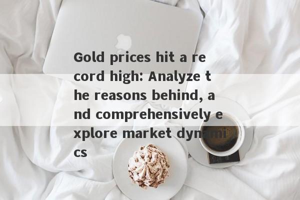 Gold prices hit a record high: Analyze the reasons behind, and comprehensively explore market dynamics