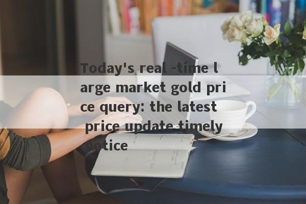 Today's real -time large market gold price query: the latest price update timely notice