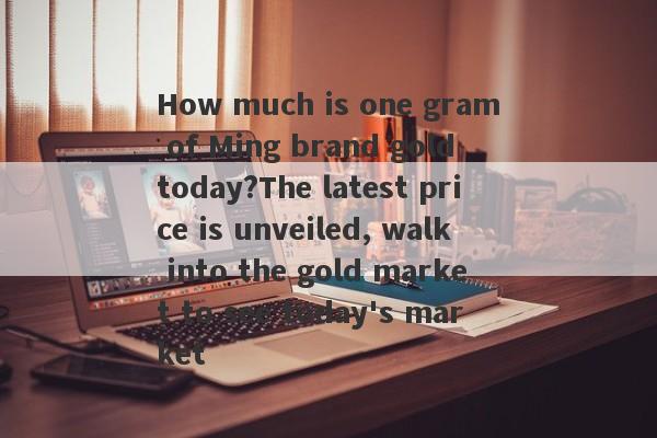 How much is one gram of Ming brand gold today?The latest price is unveiled, walk into the gold market to see today's market