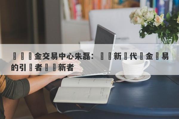 國際黃金交易中心朱磊：開啟新時代黃金貿易的引領者與創新者