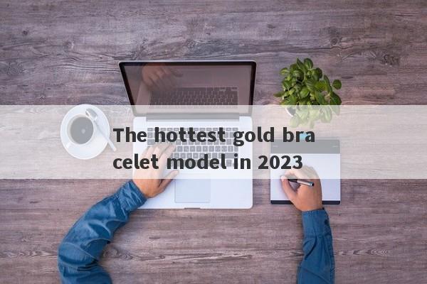 The hottest gold bracelet model in 2023